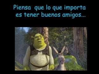 Piensa  que lo que importa es tener buenos amigos... 