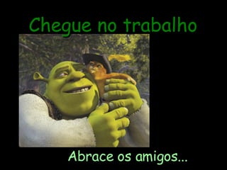 Chegue no trabalho Abrace os amigos... 