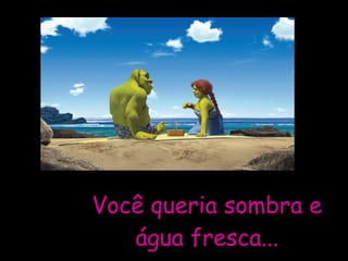 Você queria sombra e água fresca... 
