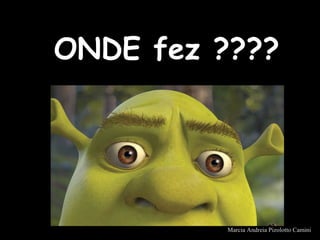ONDE fez ????ONDE fez ????
Marcia Andreia Pizolotto Camini
 