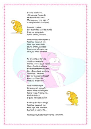 O sabiá-laranjeira:
- Meu amigo Camaleão,
Muito bom dia e você!
Mas que cor é essa agora?
O amigo está azul por quê?

E o sabiá explicou
Que a cor mais linda do mundo
Era a cor alaranjada,
Cor de laranja, dourada.

Nosso amigo, bem depressa,
Resolveu mudar de cor.
Ficou logo alaranjado,
Louro, laranja, dourado.
E cantando, alegremente,
Lá se foi, ainda contente...


Na pracinha da floresta,
Saindo da capelinha,
Vinha o senhor louva-a-deus,
Mais a família inteirinha.
Ele é um senhor muito sério,
Que não gosta de gracinha.
- bom dia, Camaleão!
Que cor mais escandalosa!
Parece até fantasia
Pra baile de carnaval...

Você devia arranjar
Uma cor mais natural...
Veja o verde da folhagem...
Veja o verde da campina...
Você devia fazer
O que a natureza ensina.

É claro que o nosso amigo
Resolveu mudar de cor.
Ficou logo bem verdinho.
E foi pelo seu caminho...

Vocês agora já sabem como era o Camaleão.
 