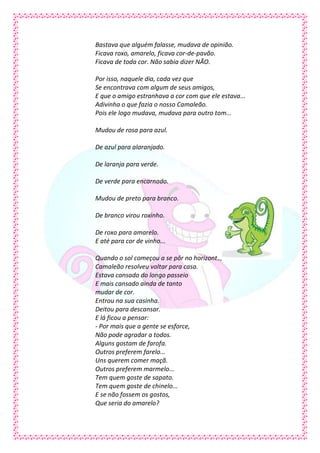 Bastava que alguém falasse, mudava de opinião.
Ficava roxo, amarelo, ficava cor-de-pavão.
Ficava de toda cor. Não sabia dizer NÃO.

Por isso, naquele dia, cada vez que
Se encontrava com algum de seus amigos,
E que o amigo estranhava a cor com que ele estava...
Adivinha o que fazia o nosso Camaleão.
Pois ele logo mudava, mudava para outro tom...

Mudou de rosa para azul.

De azul para alaranjado.

De laranja para verde.

De verde para encarnado.

Mudou de preto para branco.

De branco virou roxinho.

De roxo para amarelo.
E até para cor de vinho...

Quando o sol começou a se pôr no horizonte,
Camaleão resolveu voltar para casa.
Estava cansado do longo passeio
E mais cansado ainda de tanto
mudar de cor.
Entrou na sua casinha.
Deitou para descansar.
E lá ficou a pensar:
- Por mais que a gente se esforce,
Não pode agradar a todos.
Alguns gostam de farofa.
Outros preferem farelo...
Uns querem comer maçã.
Outros preferem marmelo...
Tem quem goste de sapato.
Tem quem goste de chinelo...
E se não fossem os gostos,
Que seria do amarelo?
 