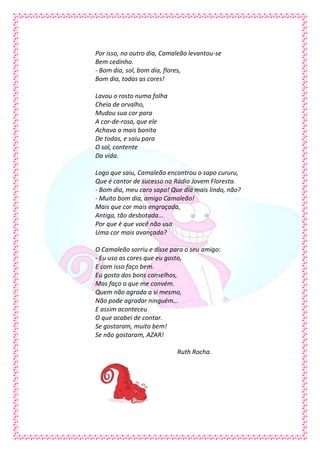 Por isso, no outro dia, Camaleão levantou-se
Bem cedinho.
- Bom dia, sol, bom dia, flores,
Bom dia, todas as cores!

Lavou o rosto numa folha
Cheia de orvalho,
Mudou sua cor para
A cor-de-rosa, que ele
Achava a mais bonita
De todas, e saiu para
O sol, contente
Da vida.

Logo que saiu, Camaleão encontrou o sapo cururu,
Que é cantor de sucesso na Rádio Jovem Floresta.
- Bom dia, meu caro sapo! Que dia mais lindo, não?
- Muito bom dia, amigo Camaleão!
Mais que cor mais engraçada,
Antiga, tão desbotada...
Por que é que você não usa
Uma cor mais avançada?

O Camaleão sorriu e disse para o seu amigo:
- Eu uso as cores que eu gosto,
E com isso faço bem.
Eu gosto dos bons conselhos,
Mas faço o que me convém.
Quem não agrada a si mesmo,
Não pode agradar ninguém...
E assim aconteceu
O que acabei de contar.
Se gostaram, muito bem!
Se não gostaram, AZAR!

                            Ruth Rocha.
 