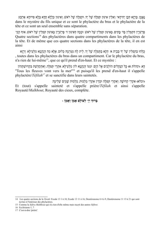 ‫נֶאֱמָן' בְּרָזָא דְּבֶן יְחִידָאי/ וְאִלֵּין אִינּוּן תְּפִלָּה שֶׁל י ַד' וּתְפִלָּה שֶׁל ר ֹאשׁ' וְאִינּוּן כּללָא חֲדָא בְּלָא פִּרוּדָא/ אַרְבַּע‬
                                 ָ ְ
dans le mystère du fils unique et ce sont le phylactère du bras et le phylactère de la
tête et ce sont un seul ensemble sans séparation.
‫ פּרְשִׁי ָין בּאִינּוּן תְּפִלִין שֶׁל ר ֹאשׁ' אוּף הָכִי‬w‫ בָּתִּים' בְּאִינּוּן תְּפִלִין שֶׁל ר ֹאשׁ/ וּכְמָה דְּאִינּוּן ד‬w‫פּרְשִׁי ָין דּתְפִלִין בְּד‬
                                    ְ          ָ                                                                      ִ          ָ
                     14
Quatre sections des phylactères dans quatre compartiments dans les phylactères de
la tête. Et de même que ces quatre sections dans les phylactères de la tête, il en est
ainsi
    ‫/ דְּהָא בַּתְּפִלָה שֶׁל י ַד' לֵית לָהּ מִגַּרְמָהּ כְּלוּם' אֶלָּא מַה דּנַקְטָא מִלְּעֵילָּא/ וְרָזָא‬w‫כּלְּהוּ בִּתְפִלִין שֶׁל י ַד בְּבַי ִת א‬
                               ְ                                                                                                    ֻ
, toutes dans les phylactères du bras dans un compartiment. Car le phylactère du bras,
n'a rien de lui-même15, que ce qu'il prend d'en-haut. Et ce mystère :
   ‫דָּא' )קהלת א( כָּל הַנְּחָלִים הוֹלכִים אֶל הַיּ ָם/ וּמִגּוֹ דְּנַקְטָא לוֹן מִלְּעֵילָּא' אִקְרֵי תְּפִלָּה' וְאִתְקַדְּשַׁת בּקְדוּשַׁתְהוֹן‬
              ִ                                                                                ְ
                                                           16
''Tous les fleuves vont vers la mer'' et puisqu'il les prend d'en-haut il s'appelle
phylactère/Téfilah17 et se sanctifie dans leurs saintetés.
                     /‫)וכלא( אִקְרֵי קְדוּשָׁה/ וְאִקְרֵי תְּפִלָּה וּכְדֵין אִקְרֵי מַלְכוּת' מַלְכוּת שָׁמַי ִם שְׁלֵימָה‬
Et (tout) s'appelle sainteté et s'appelle prière/Téfilah et ainsi s'appelle
Royauté/Malkhout, Royauté des cieux, complète.

                                                : ‫ לְעוֹלָם אָמֵן וְאָמֵן‬wָ‫בָּרוְּך יְי‬




14 Les quatre sections de la Torah: Exode 13 1 à 10, Exode 13 11 à 16, Deutéronome 6 4 à 9, Deutéronome 11 13 à 21 qui sont
   écrites à l'intérieur des phylactères.
15 Comme la Séfira Malkhout qui n'a rien d'elle même mais reçoit des autres Séfirot.
16 Ecclésiaste 1, 7
17 C'est-à-dire 'prière'.
 