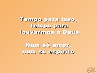 Tempo para isso,  tempo para louvarmos a Deus  Num só amor,  num só espírito  
