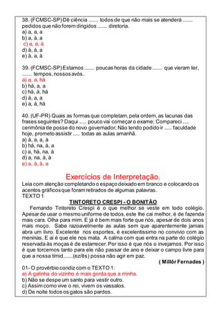 38. (FCMSC-SP) Dê ciência ....... todos de que não mais se atenderá ....... 
pedidos que não forem dirigidos ....... diretoria. 
a) a, a, a 
b) a, à, a 
c) a, a, à 
d) à, à, a 
e) à, a, à 
39. (FCMSC-SP) Estamos ....... poucas horas da cidade ....... que vieram ter, 
....... tempos, nossos avós. 
a) a, a, há 
b) há, a, a 
c) há, à, há 
d) à, a, a 
e) a, à, há 
40. (UF-PR) Quais as formas que completam, pela ordem, as lacunas das 
frases seguintes? Daqui ..... pouco vai começar o exame; Compareci ..... 
cerimônia de posse do novo governador; Não tendo podido ir ..... faculdade 
hoje, prometo assistir ..... todas as aulas amanhã. 
a) à, a, a, à 
b) há, na, à, a 
c) a, há, na, à 
d) a, na, à, à 
e) a, à, à, a 
Exercícios de Interpretação. 
Leia com atenção completando o espaço deixado em branco e colocando os 
acentos gráficos que foram retirados de algumas palavras. 
TEXTO 1 
TINTORETO CRESPI - O BONITÃO 
Fernando Tintoreto Crespi é o que melhor se veste em todo colégio. 
Apesar de usar o mesmo uniforme de todos, este lhe cai melhor, é de fazenda 
mais cara. Olha para mim. E já é bem mais forte que nós, apesar de dois anos 
mais moço. Sabe razoavelmente as aulas sem que aparentemente jamais 
abra um livro. Excelente nos esportes, é excelentissimo no convivio com as 
meninas. E ai é que ele nos mata. A calma com que entra na parte do colégio 
reservada às moças é de estarrecer. Por isso é que nós o invejamos. Por isso 
é que torcemos tanto para ele não passar de ano e deixar o campo livre para 
que a nossa timid.......(ez/ês) possa não agir em paz. 
( Millôr Fernades ) 
01- O provérbio condiz com o TEXTO 1: 
a) A galinha do vizinho é mais gorda que a minha. 
b) Não se despe um santo para vestir outro. 
c) Assim como vive o rei, vivem os vassalos. 
d) De noite todos os gatos são pardos. 
 