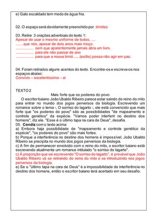 e) Gato escaldado tem medo de água fria. 
02. O espaço será devidamente preenchido por .timidez 
03. Retire 3 orações adverbiais do texto 1: 
Apesar de usar o mesmo uniforme de todos, .... 
........que nós, apesar de dois anos mais moço. 
.................. sem que aparentemente jamais abra um livro. 
.................. para ele não passar de ano 
.................. para que a nossa timid.......(ez/ês) possa não agir em paz. 
04. Foram retirados alguns acentos do texto. Encontre-os e escreva-os nos 
espaços abaixo: 
Convívio – excelentíssimo – aí 
TEXTO 2 
Mais forte que os poderes do povo 
O escritor baiano João Ubaldo Ribeiro parece estar saindo do reino do mito 
para entrar no mundo dos jogos perversos da biologia. Escrevendo um 
romance sobre o tema -, O sorriso do lagarto -, ele está convencido que mais 
forte que "os poderes do povo" são as possibilidades "de mapeamento e 
controle genético" da espécie. "Vamos poder interferir no destino dos 
homens", diz ele. "Esse é o último tapa na cara de Deus", desafia. 
05. Condiz com o texto acima: 
a) Embora haja possibilidade de "mapeamento e controle genético da 
espécie", "os poderes do povo" são mais fortes. 
b) Porque a interferência no destino dos homens é impossível, João Ubaldo 
Ribeiro se precipita no mundo dos jogos perversos da biologia. 
c) A fim de permanecer envolvido com o reino do mito, o escritor baiano está 
escrevendo atualmente um romance intitulado "o sorriso do lagarto". 
c) À proporção que vai escrevendo "O sorriso do lagarto", é provável que João 
Ubaldo Ribeiro vá se retirando do reino do mito e se introduzindo nos jogos 
perversos da biologia. 
e) Se o "último tapa na cara de Deus" é a impossibilidade de interferência no 
destino dos homens, então o escritor baiano terá acertado em seu desafio. 
 