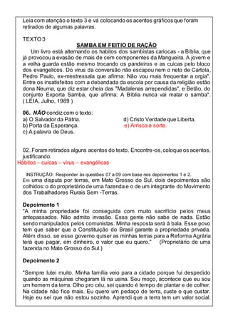 Leia com atenção o texto 3 e vá colocando os acentos gráficos que foram 
retirados de algumas palavras. 
TEXTO 3 
SAMBA EM FEITIO DE RAÇÃO 
Um livro está alternando os habitos dos sambistas cariocas - a Bíblia, que 
já provocou a evasão de mais de cem componentes da Mangueira. A jovem e 
a velha guarda estão mesmo trocando os pandeiros e as cuicas pelo bloco 
dos evangelicos. Do virus da conversão não escapou nem o neto de Cartola, 
Pedro Paulo, ex-mestressala que afirma: Não vou mais frequentar a orgia". 
Entre os insatisfeitos com a debandada da escola por causa da religião estão 
dona Neuma, que diz estar cheia das "Madalenas arrependidas", e Betão, do 
conjunto Exporta Samba, que afirma: A Bíblia nunca vai matar o samba". 
( LEIA, Julho, 1989 ) 
06. NÃO condiz com o texto: 
a) O Salvador da Pátria. d) Cristo Verdade que Liberta. 
b) Porta da Esperança. e) Arrisca a sorte. 
c) A palavra de Deus. 
02. Foram retirados alguns acentos do texto. Encontre-os, coloque os acentos, 
justificando. 
Hábitos – cuícas – vírus – evangélicas 
INSTRUÇÃO: Responder às questões 07 a 09 com base nos depoimentos 1 e 2. 
Em uma disputa por terras, em Mato Grosso do Sul, dois depoimentos são 
colhidos: o do proprietário de uma fazenda e o de um integrante do Movimento 
dos Trabalhadores Rurais Sem -Terras. 
Depoimento 1 
"A minha propriedade foi conseguida com muito sacrifício pelos meus 
antepassados. Não admito invasão. Essa gente não sabe de nada. Estão 
sendo manipulados pelos comunistas. Minha resposta será à bala. Esse povo 
tem que saber que a Constituição do Brasil garante a propriedade privada. 
Além disso, se esse governo quiser as minhas terras para a Reforma Agrária 
terá que pagar, em dinheiro, o valor que eu quero." (Proprietário de uma 
fazenda no Mato Grosso do Sul.) 
Depoimento 2 
"Sempre lutei muito. Minha família veio para a cidade porque fui despedido 
quando as máquinas chegaram lá na usina. Seu moço, acontece que eu sou 
um homem da terra. Olho pro céu, sei quando é tempo de plantar e de colher. 
Na cidade não fico mais. Eu quero um pedaço de terra, custe o que custar. 
Hoje eu sei que não estou sozinho. Aprendi que a terra tem um valor social. 
 