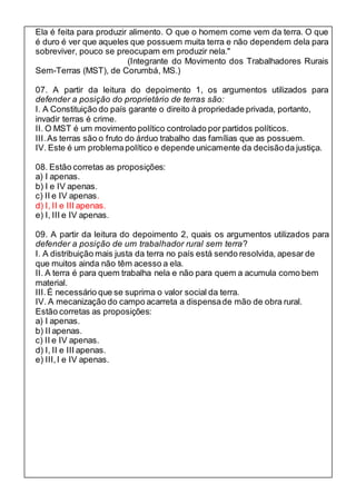 Ela é feita para produzir alimento. O que o homem come vem da terra. O que 
é duro é ver que aqueles que possuem muita terra e não dependem dela para 
sobreviver, pouco se preocupam em produzir nela." 
(Integrante do Movimento dos Trabalhadores Rurais 
Sem-Terras (MST), de Corumbá, MS.) 
07. A partir da leitura do depoimento 1, os argumentos utilizados para 
defender a posição do proprietário de terras são: 
I. A Constituição do país garante o direito à propriedade privada, portanto, 
invadir terras é crime. 
II. O MST é um movimento político controlado por partidos políticos. 
III. As terras são o fruto do árduo trabalho das famílias que as possuem. 
IV. Este é um problema político e depende unicamente da decisão da justiça. 
08. Estão corretas as proposições: 
a) I apenas. 
b) I e IV apenas. 
c) II e IV apenas. 
d) I, II e III apenas. 
e) I, III e IV apenas. 
09. A partir da leitura do depoimento 2, quais os argumentos utilizados para 
defender a posição de um trabalhador rural sem terra? 
I. A distribuição mais justa da terra no país está sendo resolvida, apesar de 
que muitos ainda não têm acesso a ela. 
II. A terra é para quem trabalha nela e não para quem a acumula como bem 
material. 
III. É necessário que se suprima o valor social da terra. 
IV. A mecanização do campo acarreta a dispensa de mão de obra rural. 
Estão corretas as proposições: 
a) I apenas. 
b) II apenas. 
c) II e IV apenas. 
d) I, II e III apenas. 
e) III, I e IV apenas. 
 