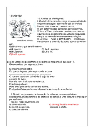 10 UNIFESP 
10. Analise as afirmações: 
I. O efeito de humor da charge advém da ideia de 
engano na ligação, decorrente das diferentes 
formas para enunciar o mesmo nome. 
II. Em determinados contextos comunicativos, 
Wilson e Wirso podem ser usados como formas 
equivalentes, dependendo da variante linguística 
de que se vale o falante em sua enunciação. 
III. A frase — NÃO. É O WILSON. — manteria o 
sentido com a omissão do ponto após o advérbio 
não. 
Está correto o que se afirma em 
A) I, apenas. D) II e III, apenas. 
B) III, apenas. E) I, II e III. 
C) I e II, apenas. 
Leia os versos do poeta Manoel de Barros e responda à questão 11. 
Ele só andava por lugares pobres 
E era ainda mais pobre 
Do que os lugares pobres por onde andava. 
..................................................................... 
O homem usava um dólmã de lã sujo de areia 
e cuspe de aves. 
Mas ele nem tô aí para os estercos. 
Era desorgulhoso. 
Para ele a pureza do cisco dava alarme. 
E só pelo olfato esse homem descobria as cores do amanhecer. 
11. Quanto ao processo de formação de palavras, nos versos há um 
neologismo, criado por meio de prefixo e de sufixo, e uma palavra formada por 
parassíntese. 
Trata-se, respectivamente, de 
a) tô e descobria. d) desorgulhoso e amanhecer. 
b) dólmã e estercos. e) cuspe e olfato. 
c) pureza e alarme. 
 