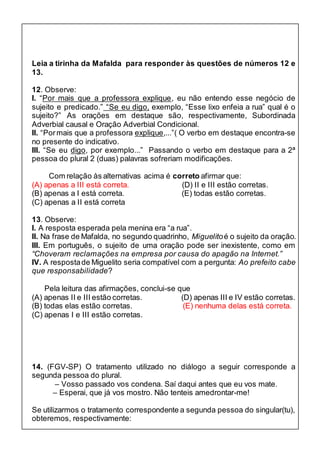 Leia a tirinha da Mafalda para responder às questões de números 12 e 
13. 
12. Observe: 
I. “Por mais que a professora explique, eu não entendo esse negócio de 
sujeito e predicado.” “Se eu digo, exemplo, “Esse lixo enfeia a rua” qual é o 
sujeito?” As orações em destaque são, respectivamente, Subordinada 
Adverbial causal e Oração Adverbial Condicional. 
II. “Por mais que a professora explique,...”( O verbo em destaque encontra-se 
no presente do indicativo. 
III. “Se eu digo, por exemplo...” Passando o verbo em destaque para a 2ª 
pessoa do plural 2 (duas) palavras sofreriam modificações. 
Com relação às alternativas acima é correto afirmar que: 
(A) apenas a III está correta. (D) II e III estão corretas. 
(B) apenas a I está correta. (E) todas estão corretas. 
(C) apenas a II está correta 
13. Observe: 
I. A resposta esperada pela menina era “a rua”. 
II. Na frase de Mafalda, no segundo quadrinho, Miguelito é o sujeito da oração. 
III. Em português, o sujeito de uma oração pode ser inexistente, como em 
“Choveram reclamações na empresa por causa do apagão na Internet.” 
IV. A resposta de Miguelito seria compatível com a pergunta: Ao prefeito cabe 
que responsabilidade? 
Pela leitura das afirmações, conclui-se que 
(A) apenas II e III estão corretas. (D) apenas III e IV estão corretas. 
(B) todas elas estão corretas. (E) nenhuma delas está correta. 
(C) apenas I e III estão corretas. 
14. (FGV-SP) O tratamento utilizado no diálogo a seguir corresponde a 
segunda pessoa do plural. 
– Vosso passado vos condena. Saí daqui antes que eu vos mate. 
– Esperai, que já vos mostro. Não tenteis amedrontar-me! 
Se utilizarmos o tratamento correspondente a segunda pessoa do singular(tu), 
obteremos, respectivamente: 
 