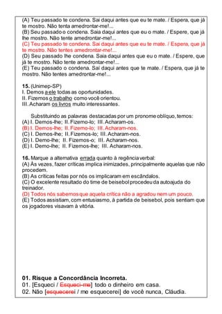 (A) Teu passado te condena. Sai daqui antes que eu te mate. / Espera, que já 
te mostro. Não tenta amedrontar-me!... 
(B) Seu passado o condena. Saia daqui antes que eu o mate. / Espere, que já 
lhe mostro. Não tente amedrontar-me!... 
(C) Teu passado te condena. Sai daqui antes que eu te mate. / Espera, que já 
te mostro. Não tentes amedrontar-me!... 
(D) Seu passado lhe condena. Saia daqui antes que eu o mate. / Espere, que 
já te mostro. Não tente amedrontar-me!... 
(E) Teu passado o condena. Saí daqui antes que te mate. / Espera, que já te 
mostro. Não tentes amedrontar-me!... 
15. (Unimep-SP) 
I. Demos a ele todas as oportunidades. 
II. Fizemos o trabalho como você orientou. 
III. Acharam os livros muito interessantes. 
Substituindo as palavras destacadas por um pronome oblíquo, temos: 
(A) I. Demos-lhe; II. Fizemo-lo; III. Acharam-os. 
(B) I. Demos-lhe; II. Fizemo-lo; III. Acharam-nos. 
(C) I. Demos-lhe; II. Fizemos-lo; III. Acharam-nos. 
(D) I. Demo-lhe; II. Fizemos-o; III. Acharam-nos. 
(E) I. Demo-lhe; II. Fizemos-lhe; III. Acharam-nos. 
16. Marque a alternativa errada quanto à regência verbal: 
(A) Às vezes, fazer críticas implica inimizades, principalmente aquelas que não 
procedem. 
(B) As críticas feitas por nós os implicaram em escândalos. 
(C) O excelente resultado do time de beisebol procedeu da autoajuda do 
treinador. 
(D) Todos nós sabemos que aquela crítica não a agradou nem um pouco. 
(E) Todos assistiam, com entusiasmo, à partida de beisebol, pois sentiam que 
os jogadores visavam à vitória. 
01. Risque a Concordância Incorreta. 
01. [Esqueci / Esqueci-me] todo o dinheiro em casa. 
02. Não [esquecerei / me esquecerei] de você nunca, Cláudia. 
 