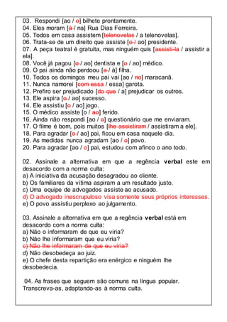 03. Respondi [ao / o] bilhete prontamente. 
04. Eles moram [à / na] Rua Dias Ferreira. 
05. Todos em casa assistem [telenovelas / a telenovelas]. 
06. Trata-se de um direito que assiste [o / ao] presidente. 
07. A peça teatral é gratuita, mas ninguém quis [assisti-la / assistir a 
ela]. 
08. Você já pagou [o / ao] dentista e [o / ao] médico. 
09. O pai ainda não perdoou [a / à] filha. 
10. Todos os domingos meu pai vai [ao / no] maracanã. 
11. Nunca namorei [com essa / essa] garota. 
12. Prefiro ser prejudicado [do que / a] prejudicar os outros. 
13. Ele aspira [o / ao] sucesso. 
14. Ele assistiu [o / ao] jogo. 
15. O médico assiste [o / ao] ferido. 
16. Ainda não respondi [ao / o] questionário que me enviaram. 
17. O filme é bom, pois muitos [lhe assistiram / assistiram a ele]. 
18. Para agradar [o / ao] pai, ficou em casa naquele dia. 
19. As medidas nunca agradam [ao / o] povo. 
20. Para agradar [ao / o] pai, estudou com afinco o ano todo. 
02. Assinale a alternativa em que a regência verbal este em 
desacordo com a norma culta: 
a) A iniciativa da acusação desagradou ao cliente. 
b) Os familiares da vítima aspiram a um resultado justo. 
c) Uma equipe de advogados assiste ao acusado. 
d) O advogado inescrupuloso visa somente seus próprios interesses. 
e) O povo assistiu perplexo ao julgamento. 
03. Assinale a alternativa em que a regência verbal está em 
desacordo com a norma culta: 
a) Não o informaram de que eu viria? 
b) Não lhe informaram que eu viria? 
c) Não lhe informaram de que eu viria? 
d) Não desobedeça ao juiz. 
e) O chefe desta repartição era enérgico e ninguém lhe 
desobedecia. 
04. As frases que seguem são comuns na língua popular. 
Transcreva-as, adaptando-as à norma culta. 
 