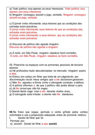 a) Todo político visa apenas os seus interesses. Todo político visa 
apenas aos seus interesses 
b) Ninguém conseguiu assistir o jogo, sentado. Ninguém conseguiu 
assistir ao jogo, sentado. 
c) O jornal vinha informando seus leitores que as condições das 
estradas eram precárias. 
O jornal vinha informando seus leitores de que as condições das 
estradas eram precárias. 
O jornal vinha informando a seus leitores que as condições das 
estradas eram precárias. 
d) Discurso de político não agrada ninguém. 
Discurso de político não agrada a ninguém. 
e) À noite, em São Paulo, ninguém obedece farol vermelho. 
À noite, em São Paulo, ninguém obedece ao farol vermelho. 
05. Preencha os espaços com os pronomes pessoais de terceira 
pessoa: 
a) Há profissões muito desvalorizadas no mercado: ninguém aspira 
a elas. 
b) Entrou em cartaz um filme que trata de um julgamento por 
discriminação racial: meus amigos que a ele assistiram gostaram. 
c) Não lhe agradou a forma como o advogado conduziu a defesa. 
d) A polícia informou o de que o político não podia deixar o país. 
e) Já lhe avisei que não há vagas. 
f) Desisti desta vaga: visei a ela durante muitos anos. 
g) O advogado está irritado: o cliente não lhe obedeceu. 
06.Na frase que segue, permute o verbo grifado pelos verbos 
solicitados e use a preposição adequada antes do pronome relativo. 
I. Gostei do filme que vi. 
Permute por: 
a) assistir . Gostei do filme a que assisti. 
 