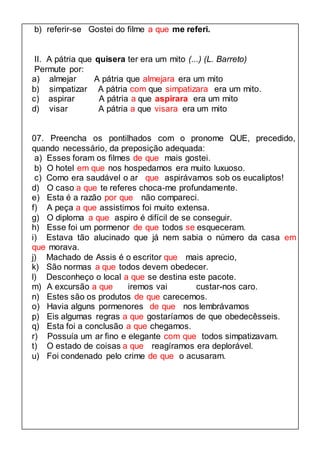 b) referir-se Gostei do filme a que me referi. 
II. A pátria que quisera ter era um mito (...) (L. Barreto) 
Permute por: 
a) almejar A pátria que almejara era um mito 
b) simpatizar A pátria com que simpatizara era um mito. 
c) aspirar A pátria a que aspirara era um mito 
d) visar A pátria a que visara era um mito 
07. Preencha os pontilhados com o pronome QUE, precedido, 
quando necessário, da preposição adequada: 
a) Esses foram os filmes de que mais gostei. 
b) O hotel em que nos hospedamos era muito luxuoso. 
c) Como era saudável o ar que aspirávamos sob os eucaliptos! 
d) O caso a que te referes choca-me profundamente. 
e) Esta é a razão por que não compareci. 
f) A peça a que assistimos foi muito extensa. 
g) O diploma a que aspiro é difícil de se conseguir. 
h) Esse foi um pormenor de que todos se esqueceram. 
i) Estava tão alucinado que já nem sabia o número da casa em 
que morava. 
j) Machado de Assis é o escritor que mais aprecio, 
k) São normas a que todos devem obedecer. 
l) Desconheço o local a que se destina este pacote. 
m) A excursão a que iremos vai custar-nos caro. 
n) Estes são os produtos de que carecemos. 
o) Havia alguns pormenores de que nos lembrávamos 
p) Eis algumas regras a que gostaríamos de que obedecêsseis. 
q) Esta foi a conclusão a que chegamos. 
r) Possuía um ar fino e elegante com que todos simpatizavam. 
t) O estado de coisas a que reagíramos era deplorável. 
u) Foi condenado pelo crime de que o acusaram. 
