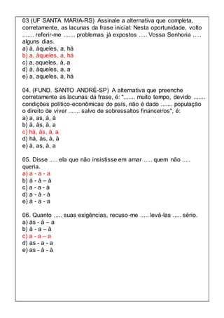 03 (UF SANTA MARIA-RS) Assinale a alternativa que completa, 
corretamente, as lacunas da frase inicial: Nesta oportunidade, volto 
....... referir-me ....... problemas já expostos ..... Vossa Senhoria ..... 
alguns dias. 
a) à, àqueles, a, há 
b) a, àqueles, a, há 
c) a, aqueles, à, a 
d) à, àqueles, a, a 
e) a, aqueles, à, há 
04. (FUND. SANTO ANDRÉ-SP) A alternativa que preenche 
corretamente as lacunas da frase, é: "....... muito tempo, devido ....... 
condições político-econômicas do país, não é dado ....... população 
o direito de viver ....... salvo de sobressaltos financeiros", é: 
a) a, as, à, à 
b) à, às, à, a 
c) há, às, à, a 
d) há, às, à, à 
e) à, as, à, a 
05. Disse ..... ela que não insistisse em amar ..... quem não ..... 
queria. 
a) a - a - a 
b) à - à – à 
c) a - a - à 
d) a - à - à 
e) à - a - a 
06. Quanto ..... suas exigências, recuso-me ..... levá-las ..... sério. 
a) às - à – a 
b) à - a – à 
c) a - a – a 
d) as - a - a 
e) as - à - à 
 