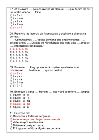 07. Já estavam ..... poucos metros da clareira, ..... qual foram ter por 
um atalho aberto ..... foice. 
a) à - à - a 
b) à - a – à 
c) a - à - a 
d) à - à – à 
e) a - a - à 
08. Preencha as lacunas da frase abaixo e assinale a alternativa 
correta: 
"Comunicamos ..... Vossa Senhoria que encaminhamos ..... 
petição anexa ..... Divisão de Fiscalização que está apta ..... prestar 
..... informações solicitadas." 
a) a, a, à, a, as 
b) à, à, a, à, às 
c) à, a, à, a, às 
d) à, a, à, à, as 
e) a, à, a, à, as 
09. Somente ..... longo prazo será possível ajustar-se esse 
mecanismo ..... finalidade ..... que se destina. 
a) a - à - a 
b) à - a - a 
c) à - a - à 
d) à - à – a 
e) à - à - à 
10. Entregue a carta ..... homem ..... que você se referiu ..... tempos. 
a) aquele - à - á 
b) àquele - à – à 
c) àquele - à - há 
d) àquele - a - há 
e) aquele - a - a 
11. Há crase em: 
a) Responda a todas as perguntas. 
b) Avise a moça que chegou a encomenda. 
c) Volte sempre a esta casa. 
d) Dirija-se a qualquer caixa. 
e) Entregue o pedido a alguém na portaria. 
 
