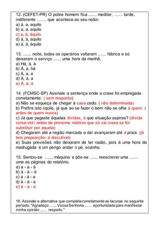 12. (CEFET-PR) O pobre homem fica ....... meditar, ....... tarde, 
indiferente ........ que acontece ao seu redor. 
a) à, a, aquilo 
b) a, a, aquilo 
c) a, à, àquilo 
d) à, à, aquilo 
e) à, à, àquilo 
13. ....... noite, todos os operários voltaram ....... fábrica e só 
deixaram o serviço ....... uma hora da manhã. 
a) Há, à, à 
b) À, a, há 
c) A, a, a 
d) A, à, a 
e) À, à, à 
14. (FCMSC-SP) Assinale a sentença onde a crase foi empregada 
corretamente: ( sem resposta) 
a) Não se esqueça de chegar à casa cedo. ( não determinada) 
b) Prefira isto àquilo, já que ao se fazer o bem não se olha à quem. ( 
antes de quem nunca) 
c) Já que pagaste àquelas dívidas, à que situação aspiras? (dívida 
coisa-vtd / antes de pronome relativo que só vai crase se for 
substituir por aquela) 
d) Chegaram até a região marcada e daí avançaram até à praia. (já 
tem preposição- é discutível) 
e) Suas previsões não deixaram de ter razão, pois à uma hora da 
madrugada é um perigo andar à pé, sozinho. 
15. Sentou-se ....... máquina e pôs-se ....... reescrever uma ....... 
uma as páginas do relatório. 
a) a - a - à 
b) à - à – à 
c) a - à - a 
d) à - à - a 
e) à - a - a 
16. Assinale a alternativa que completa corretamente as lacunas no seguinte 
período: "Agradeço ....... Vossa Senhoria ....... oportunidade para manifestar 
minha opinião ....... respeito." 
 