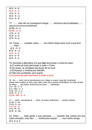 a) à - a - à 
b) a - a - a 
c) à - a - a 
d) à - à – a 
e) a - a - à 
17. ....... dias não se conseguem chegar ....... nenhuma das localidades ....... 
que os socorros se destinam. 
a) Há - à - a 
b) Há - a - a 
c) A - a - à 
d) À - a - à 
e) À - à - a 
18. Fique ....... vontade; estou ....... seu inteiro dispor para ouvir o que tem 
....... dizer. 
a) a - à - a 
b) à - à – à 
c) à - a - a 
d) a - a - à 
e) à - à - a 
19. Assinale a alternativa em que não deve haver o sinal da crase: 
a) O sonho de todo astronauta é voltar a Terra. 
b) As vezes, as verdades são duras de se ouvir. 
c) Enriqueço, a medida que trabalho. 
d) Filiei-me a entidade, sem querer. 
e) O sonho de todo marinheiro é voltar a terra. 
20. De ..... muito, ele se desinteressou em chegar a ocupar cargo tão importante. ..... 
coisas mais simples na vida e que valem mais que a posse momentânea de certos postos 
de relevo ..... que tantos ambiciosos por amor ..... ostentação. 
a) a - Há - à - à 
b) a - Hão - a - à 
c) há - As - a - a 
d) há - A - a - a 
e) há - Há - a - à 
21. ..... tarde, acampadas já ..... horas, as tropas verificaram ..... perdas sofridas. 
a) Há - a - às 
b) Há - à – as 
c) À - há - as 
d) A - há - as 
e) À - a - às 
22. Dizer ....... toda gente o que pensava ....... respeito das coisas era sua 
maior ambição, mas não ....... confessava sequer ....... sua melhor amiga. 
a) a, à, a, à 
 