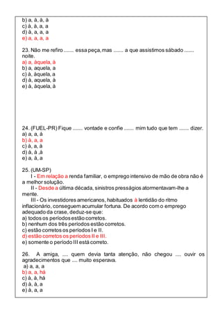 b) a, à, à, à 
c) à, à, a, a 
d) à, a, a, a 
e) a, a, a, a 
23. Não me refiro ....... essa peça, mas ....... a que assistimos sábado ....... 
noite. 
a) a, àquela, à 
b) a, aquela, a 
c) à, àquela, a 
d) à, aquela, à 
e) à, àquela, à 
24. (FUEL-PR) Fique ....... vontade e confie ....... mim tudo que tem ....... dizer. 
a) a, a, à 
b) à, a, a 
c) à, a, à 
d) à, à ,à 
e) a, à, a 
25. (UM-SP) 
I - Em relação a renda familiar, o emprego intensivo de mão de obra não é 
a melhor solução. 
II - Desde a última década, sinistros presságios atormentavam-lhe a 
mente. 
III - Os investidores americanos, habituados à lentidão do ritmo 
inflacionário, conseguem acumular fortuna. De acordo com o emprego 
adequado da crase, deduz-se que: 
a) todos os períodos estão corretos. 
b) nenhum dos três períodos estão corretos. 
c) estão corretos os períodos I e II. 
d) estão corretos os períodos II e III. 
e) somente o período III está correto. 
26. A amiga, .... quem devia tanta atenção, não chegou .... ouvir os 
agradecimentos que .... muito esperava. 
a) a, a, a 
b) a, a, há 
c) à, à, há 
d) à, à, a 
e) à, a, a 
 