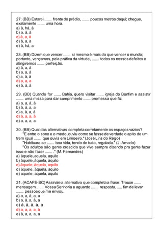 27. (BB) Estarei ....... frente do prédio, ....... poucos metros daqui; chegue, 
exatamente ....... uma hora. 
a) à, há, à 
b) a, à, à 
c) à, a, à 
d) à, a, a 
e) à, há, a 
28. (BB) Dizem que vencer ....... si mesmo é mais do que vencer o mundo; 
portanto, vençamos, pela prática da virtude, ....... todos os nossos defeitos e 
atingiremos ....... perfeição. 
a) à, a, à 
b) a, a, à 
c) a, à, à 
d) a, a, a 
e) à, à, à 
29. (BB) Quando for ....... Bahia, quero visitar ....... igreja do Bonfim e assistir 
....... uma missa para dar cumprimento ....... promessa que fiz. 
a) a, a, à, à 
b) à, à, a, a 
c) a, à, a, à 
d) à, a, a, à 
e) a, a, a, a 
30. (BB) Qual das alternativas completa corretamente os espaços vazios? 
"E entre o sono e o medo, ouviu como se fosse de verdade o apito de um 
trem igual ....... que ouvia em Limoeiro." (José Lins do Rego) 
"Habituara-se ....... boa vida, tendo de tudo, regalada." (J. Amado) 
"Os adultos são gente crescida que vive sempre dizendo pra gente fazer 
isso e não fazer ....... ." (M. Fernandes) 
a) àquele, aquela, aquilo 
b) àquele, àquela, àquilo 
c) àquele, àquela, aquilo 
d) aquele, àquela, aquilo 
e) aquele, aquela, aquilo 
31. (ACAFE-SC) Assinale a alternativa que completa a frase: Trouxe ....... 
mensagem ....... Vossa Senhoria e aguardo ....... resposta, ..... fim de levar 
....... pessoa que me enviou. 
a) a, a, à, a, a 
b) a, à, a, à, a 
c) à, à, à, à, a 
d) a, a, a, a, à 
e) à, a, a, a, a 
 