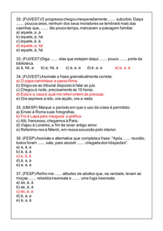32. (FUVEST) O progresso chegou inesperadamente ....... subúrbio. Daqui 
....... poucos anos, nenhum dos seus moradores se lembrará mais das 
casinhas que, ....... tão pouco tempo, marcavam a paisagem familiar. 
a) aquele, a ,a 
b) àquele, à, há 
c) àquele, à, à 
d) àquele, a, há 
e) aquele, à, há 
33. (FUVEST) Diga ....... elas que estejam daqui ....... pouco ....... porta da 
biblioteca. 
a) à, há, a b) a, há, a c) a, a, a d) à, a, a e) a, a, à 
34. (FUVEST) Assinale a frase gramaticalmente correta: 
a) O papa caminhava a passo firme. 
b) Dirigiu-se ao tribunal disposto à falar ao juiz. 
c) Chegou à noite, precisamente as 10 horas. 
d) Esta é a casa à qual me referi ontem às pressas. 
e) Ora aspirava a isto, ora aquilo, ora a nada. 
35. (UM-SP) Marque o período em que o uso da crase é permitido: 
a) Enviei à Roma suas fotografias. 
b) Foi à Lapa para inaugurar a gráfica. 
c) Alô, franceses, chegamos à Paris. 
d) Viajou à Londres, a fim de rever antigo amor. 
e) Referimo-nos à Niterói, em nossa excursão pelo interior. 
36. (FESP) Assinale a alternativa que completa a frase: "Após ....... reunião, 
todos foram ....... sala, para assistir ....... chegada dos hóspedes". 
a) a, à, a 
b) à, à, à 
c) a, à, à 
d) à, a, a 
e) a, a, a 
37. (FESP) Refiro-me ....... atitudes de adultos que, na verdade, levam as 
moças ....... rebeldia insensata e ....... uma fuga insensata. 
a) às, à, à 
b) as, à, à 
c) às, à, a 
d) à, a, a 
e) à, a, à 
 