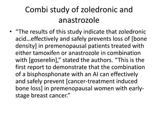 Combi study of zoledronic and
anastrozole
? The results of this study indicate that zoledronic
acideffectively and safely prevents loss of [bone
density] in premenopausal patients treated with
either tamoxifen or anastrozole in combination
with [goserelin], stated the authors. This is the
first report to demonstrate that the combination
of a bisphosphonate with an AI can effectively
and safely prevent [cancer-treatment induced
bone loss] in premenopausal women with early-
stage breast cancer.
 