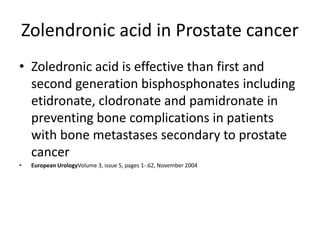 Zolendronic acid in Prostate cancer
? Zoledronic acid is effective than first and
second generation bisphosphonates including
etidronate, clodronate and pamidronate in
preventing bone complications in patients
with bone metastases secondary to prostate
cancer
? European UrologyVolume 3, issue 5, pages 1-.62, November 2004
 