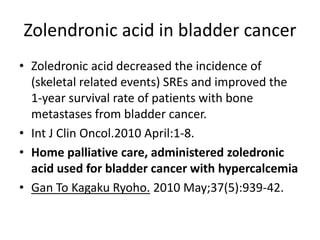 Zolendronic acid in bladder cancer
? Zoledronic acid decreased the incidence of
(skeletal related events) SREs and improved the
1-year survival rate of patients with bone
metastases from bladder cancer.
? Int J Clin Oncol.2010 April:1-8.
? Home palliative care, administered zoledronic
acid used for bladder cancer with hypercalcemia
? Gan To Kagaku Ryoho. 2010 May;37(5):939-42.
 