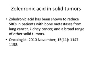 Zoledronic acid in solid tumors
? Zoledronic acid has been shown to reduce
SREs in patients with bone metastases from
lung cancer, kidney cancer, and a broad range
of other solid tumors.
? Oncologist. 2010 November; 15(11): 1147C
1158.
 