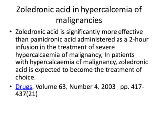 Zoledronic acid in hypercalcemia of
malignancies
? Zoledronic acid is significantly more effective
than pamidronic acid administered as a 2-hour
infusion in the treatment of severe
hypercalcaemia of malignancy, In patients
with hypercalcaemia of malignancy, zoledronic
acid is expected to become the treatment of
choice.
? Drugs, Volume 63, Number 4, 2003 , pp. 417-
437(21)
 