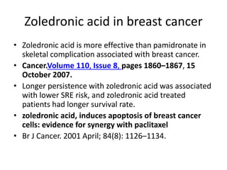 Zoledronic acid in breast cancer
? Zoledronic acid is more effective than pamidronate in
skeletal complication associated with breast cancer.
? Cancer.Volume 110, Issue 8, pages 1860C1867, 15
October 2007.
? Longer persistence with zoledronic acid was associated
with lower SRE risk, and zoledronic acid treated
patients had longer survival rate.
? zoledronic acid, induces apoptosis of breast cancer
cells: evidence for synergy with paclitaxel
? Br J Cancer. 2001 April; 84(8): 1126C1134.
 