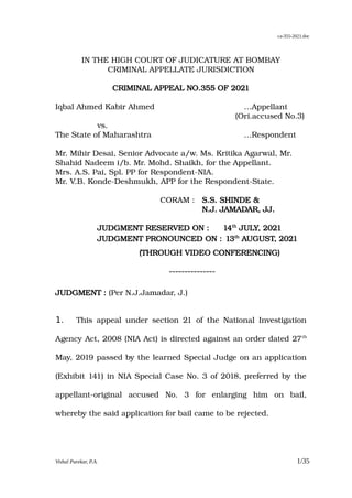 ca-355-2021.doc
IN THE HIGH COURT OF JUDICATURE AT BOMBAY
CRIMINAL APPELLATE JURISDICTION
CRIMINAL APPEAL NO.355 OF 2021
Iqbal Ahmed Kabir Ahmed …Appellant
(Ori.accused No.3)
vs.
The State of Maharashtra …Respondent
Mr. Mihir Desai, Senior Advocate a/w. Ms. Kritika Agarwal, Mr.
Shahid Nadeem i/b. Mr. Mohd. Shaikh, for the Appellant.
Mrs. A.S. Pai, Spl. PP for Respondent-NIA.
Mr. V.B. Konde-Deshmukh, APP for the Respondent-State.
CORAM : S.S. SHINDE &
N.J. JAMADAR, JJ.
JUDGMENT RESERVED ON : 14th
JULY, 2021
JUDGMENT PRONOUNCED ON : 13th
AUGUST, 2021
(THROUGH VIDEO CONFERENCING)
---------------
JUDGMENT : (Per N.J.Jamadar, J.)
1. This appeal under section 21 of the National Investigation
Agency Act, 2008 (NIA Act) is directed against an order dated 27th
May, 2019 passed by the learned Special Judge on an application
(Exhibit 141) in NIA Special Case No. 3 of 2018, preferred by the
appellant-original accused No. 3 for enlarging him on bail,
whereby the said application for bail came to be rejected.
Vishal Parekar, P.A. 1/35
VISHAL
SUBHASH
PAREKAR
Digitally signed by
VISHAL SUBHASH
PAREKAR
Date: 2021.08.13
14:44:52 +0530
 