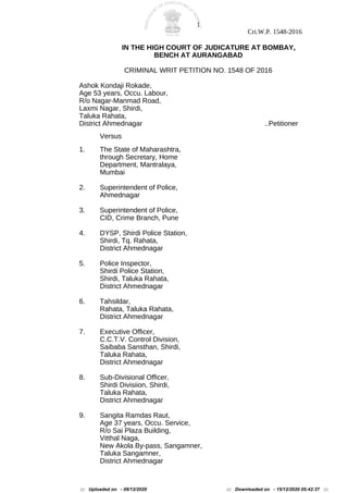 1
Cri.W.P. 1548-2016
IN THE HIGH COURT OF JUDICATURE AT BOMBAY,
BENCH AT AURANGABAD
CRIMINAL WRIT PETITION NO. 1548 OF 2016
Ashok Kondaji Rokade,
Age 53 years, Occu. Labour,
R/o Nagar-Manmad Road,
Laxmi Nagar, Shirdi,
Taluka Rahata,
District Ahmednagar ..Petitioner
Versus
1. The State of Maharashtra,
through Secretary, Home
Department, Mantralaya,
Mumbai
2. Superintendent of Police,
Ahmednagar
3. Superintendent of Police,
CID, Crime Branch, Pune
4. DYSP, Shirdi Police Station,
Shirdi, Tq. Rahata,
District Ahmednagar
5. Police Inspector,
Shirdi Police Station,
Shirdi, Taluka Rahata,
District Ahmednagar
6. Tahsildar,
Rahata, Taluka Rahata,
District Ahmednagar
7. Executive Officer,
C.C.T.V. Control Division,
Saibaba Sansthan, Shirdi,
Taluka Rahata,
District Ahmednagar
8. Sub-Divisional Officer,
Shirdi Divisiion, Shirdi,
Taluka Rahata,
District Ahmednagar
9. Sangita Ramdas Raut,
Age 37 years, Occu. Service,
R/o Sai Plaza Building,
Vitthal Naga,
New Akola By-pass, Sangamner,
Taluka Sangamner,
District Ahmednagar
::: Uploaded on - 09/12/2020 ::: Downloaded on - 15/12/2020 05:42:37 :::
 