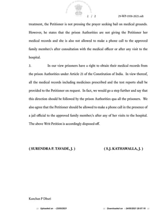 2 / 2 29-WP-1958-2021.odt
treatment, the Petitioner is not pressing the prayer seeking bail on medical grounds.
However, he states that the prison Authorities are not giving the Petitioner her
medical records and she is also not allowed to make a phone call to the approved
family member/s after consultation with the medical ofcer or after any visit to the
hospital.
3. In our view prisoners have a right to obtain their medical records from
the prison Authorities under Article 21 of the Constitution of India. In view thereof,
all the medical records including medicines prescribed and the test reports shall be
provided to the Petitioner on request. In fact, we would go a step further and say that
this direction should be followed by the prison Authorities qua all the prisoners. We
also agree that the Petitioner should be allowed to make a phone call in the presence of
a jail ofcial to the approved family member/s after any of her visits to the hospital.
The above Writ Petition is accordingly disposed of.
( SURENDRA P. TAVADE, J. ) ( S.J. KATHAWALLA, J. )
Kanchan P Dhuri
::: Uploaded on - 23/05/2021 ::: Downloaded on - 24/05/2021 20:07:16 :::
 