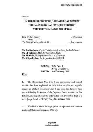 904-OSWPL-3572-2023.DOC
Page 1 of 8
8th February 2023
Gaikwad RD
IN THE HIGH COURT OF JUDICATURE AT BOMBAY
ORDINARY ORIGINAL CIVIL JURISDICTION
WRIT PETITION (L) NO. 3572 OF 2023
Ekta Welfare Society …Petitioner
Versus
The State of Maharashtra & Ors …Respondents
Mr AA Siddiquie, i/b,AA Siddiquie & Associates, for the Petitioner.
Mr LT Satelkar, AGP, for Respondent/State.
Mr AR Gole, for Respondents Nos. 2 to 5/Railways.
Ms Shilpa Redkar, for Respondent No.8/MCGM.
CORAM G.S. Patel &
Neela Gokhale, JJ.
DATED: 8th February 2023
PC: -
1. The Respondent Nos. 2 to 5 are represented and waived
service. We have explained to their Advocate that we urgently
require an affidavit explaining what, if any, steps the Railways have
taken following the orders of the Supreme Court annexed to this
Petition, and in particular the order dated 16th December 2021 of a
three Judge Bench in SLP (C) Diary No. 19714 of 2021.
2. We think it would be appropriate to reproduce the relevant
portion of that order from page 57 to 63.:
 