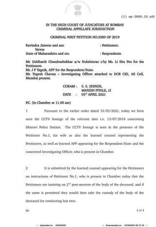 (1) wp-3089.19.odt
IN THE HIGH COURT OF JUDICATURE AT BOMBAY
CRIMINAL APPELLATE JURISDICTION
CRIMINAL WRIT PETITION NO.3089 OF 2019
Ravindra Jaiswar and anr. : Petitioners.
Versus
State of Maharashtra and ors. : Respondents.
Mr. Siddharth Chandrashekhar a/w Nukshinrao i/by Ms. Li Shu Fen for the
Petitioners.
Mr. J P Yagnik, APP for the Respondent/State.
Mr. Yogesh Chavan – Investigating Officer attached to DCB CID, AE Cell,
Mumbai present.
CORAM : S. S. SHINDE,
MANISH PITALE, JJ
DATE : 03rd
APRIL 2021
P
.C. (In Chamber at 11.00 am)
1 Pursuant to the earlier order dated 31/03/2021, today we have
seen the CCTV footage of the relevant date i.e. 13/07/2018 concerning
Dharavi Police Station. The CCTV footage is seen in the presence of the
Petitioner No.1, his wife as also the learned counsel representing the
Petitioners, as well as learned APP appearing for the Respondent/State and the
concerned Investigating Officer, who is present in Chamber.
2 It is submitted by the learned counsel appearing for the Petitioners
on instructions of Petitioner No.1, who is present in Chamber today that the
Petitioners are insisting on 2nd
post-mortem of the body of the deceased, and if
the same is permitted they would then take the custody of the body of the
deceased for conducting last rites.
lgc 1 of 3
::: Uploaded on - 03/04/2021 ::: Downloaded on - 07/04/2021 05:12:19 :::
 