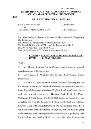 (47) WP 1119-21
1/5
IN THE HIGH COURT OF JUDICATURE AT BOMBAY
CRIMINAL APPELLATE JURISDICTION
Amk
WRIT PETITION NO. 1119 OF 2021
Lahu Chandu Chavan .. Petitioner
Vs.
The State of Maharashtra & Ors. .. Respondents
Mr. Shirish Gupte, Senior Advocate i/b Mr. Sameer P. Nangre for
the Petitioner.
Mr. Bharat K. Manghnani for Respondent No.5.
Mr. Harsh B. Buch i/b MZM Legal for Respondent No.6.
Ms. Priya Vaity for Respodent No.7.
Mrs. S. D. Shinde, APP for the Respondent-State.
CORAM : S. S. SHINDE & MANISH PITALE, JJ.
DATE : 4th MARCH, 2021.
P. C. :
1. Mr. Gupte, learned Senior Counsel seeks leave to amend
serial numbers of Respondents.
2. Leave granted. Amendment to be carried out within 10 days
from today.
3. Heard Mr. Gupte, learned Senior Counsel appearing for the
Petitioner. He submits that the Petitioner’s daughter X in order to
learn English language joined one English Speaking Class at Pune
and she started residing at Heaven Park CHS, 1st Floor,
Mohammed Wadi, Pune. On 08.02.2021 Petitioner learnt that his
daughter fell from the balcony of 1st floor as she lost her balance.
She was taken to the hospital wherein she was declared dead. Soon
after the death of the Petitioner’s daughter, various news in print
and electronic media emerged and started circulating alleging that
his daughter was having illicit relations with one Y, which is
 