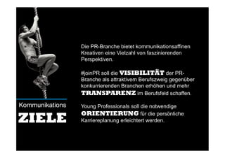 Die PR-Branche bietet kommunikationsaffinen
Kreativen eine Vielzahl von faszinierenden
Perspektiven.
#joinPR soll die VISIBILITÄT der PR-
Branche als attraktivem Berufszweig gegenüber
konkurrierenden Branchen erhöhen und mehr
TRANSPARENZ im Berufsfeld schaffen.
Young Professionals soll die notwendige
ORIENTIERUNG für die persönliche
Karriereplanung erleichtert werden.
Kommunikations
ZIELE
 
