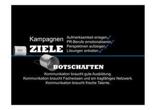 Aufmerksamkeit erregen
PR-Berufe emotionaliseren
Perspektiven aufzeigen
Lösungen anbieten
Kommunikation braucht gute Ausbildung.
Kommunikation braucht Fachwissen und ein tragfähiges Netzwerk.
Kommunikation braucht frische Talente.
Kampagnen
ZIELE
BOTSCHAFTEN
✓	
  
✓	
  
✓	
  
✓	
  
 