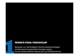 Aufmerksamkeit
WORST-CASE-VIDEOCLIP
Beispiele von wahrhaftigem Kommunikationsversagen
mit bewusst provozierender Aussage weisen
kommunikationsaffinen Nachwuchs auf PR-Branche hin.
1	
  
 