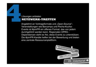 Lösungen anbieten
NETZWERK-TREFFEN
4	
  Angelehnt an Vortragsformate und „Open-Source“-
Veranstaltungen wie Barcamps und Pecha-Kucha-
Events ist #joinPR ein offenes Format, das von jedem
durchgeführt werden kann. Regionalen DPRG -
Dependancen steht es frei, diese Events zu unterstützen.
Die #joinPR-Kanäle helfen bei der Bewerbung und bieten
eine zentrale Ressourcenplattform.
 