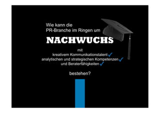 Wie kann die
PR-Branche im Ringen um
✓	
  
NACHWUCHS
mit
kreativem Kommunikationstalent
analytischen und strategischen Kompetenzen
und Beraterfähigkeiten
bestehen?
✓	
  
✓	
  
✓	
  
 
