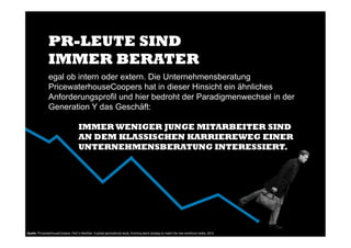 egal ob intern oder extern. Die Unternehmensberatung
PricewaterhouseCoopers hat in dieser Hinsicht ein ähnliches
Anforderungsprofil und hier bedroht der Paradigmenwechsel in der
Generation Y das Geschäft:
IMMER WENIGER JUNGE MITARBEITER SIND
AN DEM KLASSISCHEN KARRIEREWEG EINER
UNTERNEHMENSBERATUNG INTERESSIERT.
PR-LEUTE SIND
IMMER BERATER
Quelle: PricewaterhouseCoopers: PwC’s NextGen: A global generational study. Evolving talent strategy to match the new workforce reality, 2013!
!
 