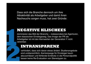 Dass sich die Branche dennoch um ihre
Attraktivität als Arbeitgeber und damit ihren
Nachwuchs sorgen muss, hat zwei Gründe:
1
NEGATIVE KLISCHEES
2
dominieren das Bild der Branche – insbesondere bei Agenturen,
dem klassischen Einstiegsweg. Das Image der PR als
Arbeitgeber ist mit den Kernwerten der Generation Y nicht
vereinbar.
INTRANSPARENZ
verhindert, dass sich daran etwas ändert: Studienangebote
sind unübersichtlich, Karrierewege für Einsteiger kaum
abzuschätzen und fehlende Einblicke in die Personalpolitik
lassen keine Re-Evaluation von Stereotypen zu.
 