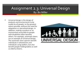 Assignment 2.3: Universal Design
By: Bo Miller


Universal design is the design of
products and environments to be
usable by all people, to the greatest
extent possible, without the need for
adaptation or specialized design. In
addition, making a product or an
environment accessible to people
with disabilities often benefits
others. For example, automatic doors
are an example of Universal Design.
The automatic door openers benefit
individuals in wheelchairs and
individuals using walkers, but also
benefit people holding babies as well
as elderly citizens.

 