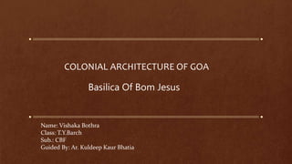 COLONIAL ARCHITECTURE OF GOA
Basilica Of Bom Jesus
Name: Vishaka Bothra
Class: T.Y.Barch
Sub.: CBF
Guided By: Ar. Kuldeep Kaur Bhatia
 