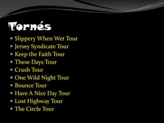 TornésSlippery When Wet TourJersey Syndicate TourKeep the Faith TourThese Days TourCrush TourOne Wild Night TourBounce TourHave A Nice Day TourLost Highway TourThe Circle Tour