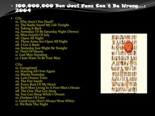 100,000,000 Bon Jovi Fans Can´t Be Wrong...: 2004CD1:01. Why Aren't You Dead?02. The Radio Saved My Life Tonight03. Taking It Back04. Someday I'll Be Saturday Night (Demo)05. Miss Fourth Of July06. Open All Night07. These Arms Are Open All Night08. I Get A Rush09. Someday Just Might Be Tonight10. Thief Of Hearts11. Last Man Standing12. I Just Want To Be Your ManCD2:01. Garageland02. Starting All Over Again03. Maybe Someday04. Last Chance Train05. The Fire Inside06. Every Beat Of My Heart07. Rich Man Living In A Poor Man's House08. The One That Got Away09. You Can Sleep While I Dream10. Outlaws Of Love11. Good Guys Don't Always Wear White12. We Rule The Night