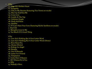 CD3:01. Edge Of A Broken Heart02. Sympathy03. Only In My Dreams (featuring Tico Torres on vocals)04. Shut Up And Kiss Me05. Crazy Love06. Lonely At The Top07. Ordinary People08. Flesh And Bone09. Satellite10. If I Can't Have Your Love (featuring Richie Sambora on vocals)11. Real Life12. Memphis Lives In Me13. Too Much Of A Good ThingCD4:01. Love Ain't Nothing But A Four Letter Word02. Love Ain't Nothing But A Four Letter Word (Demo)03. River Runs Dry04. Always (Demo)05. Kidnap An Angel06. Breathe07. Out Of Bounds08. Letter To A Friend09. Temptation10. Gotta Have A Reason11. All I Wanna Do Is You12. Billy13. Nobody's Hero